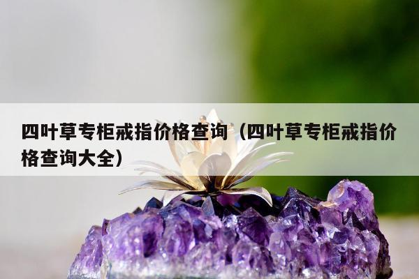 四叶草专柜戒指价格查询，四叶草专柜戒指价格查询大全