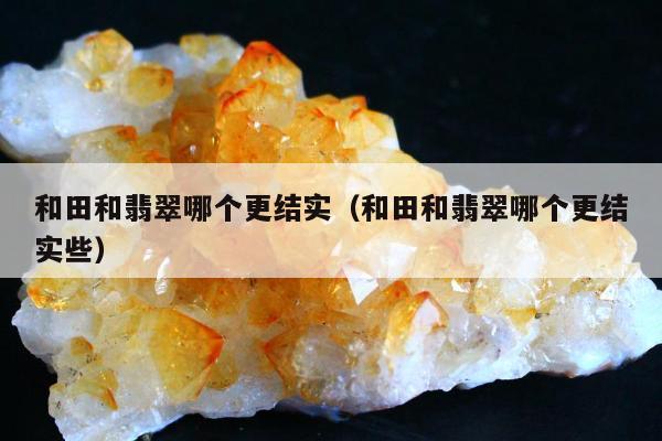 和田和翡翠哪个更结实，和田和翡翠哪个更结实些