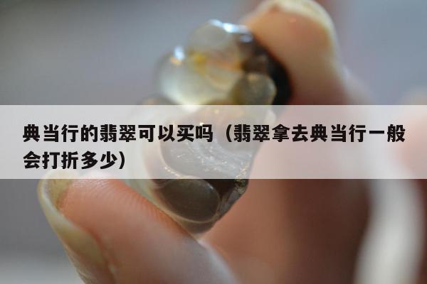 典当行的翡翠可以买吗，翡翠拿去典当行一般会打折多少