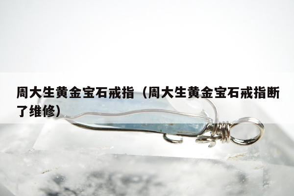周大生黄金宝石戒指，周大生黄金宝石戒指断了维修