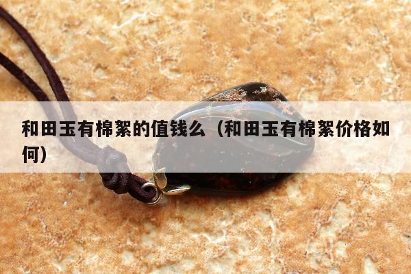 和田玉有棉絮的值钱么，和田玉有棉絮价格如何