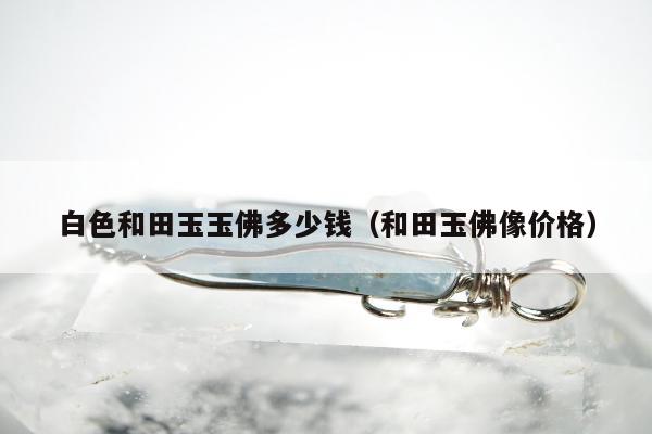 白色和田玉玉佛多少钱，和田玉佛像价格