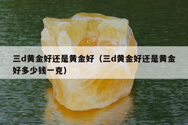 三d黄金好还是黄金好，三d黄金好还是黄金好多少钱一克