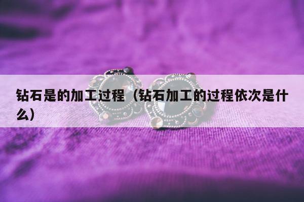 钻石是的加工过程，钻石加工的过程依次是什么