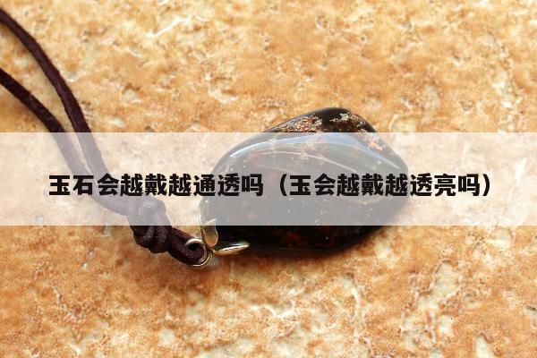 玉石会越戴越通透吗，玉会越戴越透亮吗