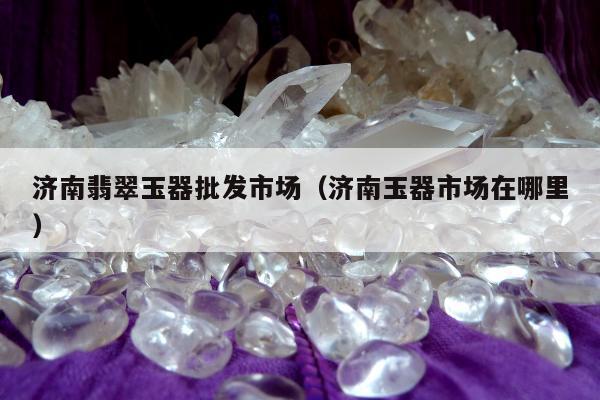 济南翡翠玉器批发市场，济南玉器市场在哪里