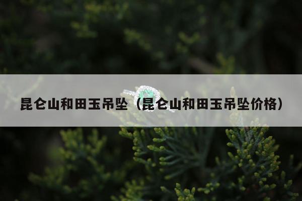 昆仑山和田玉吊坠，昆仑山和田玉吊坠价格