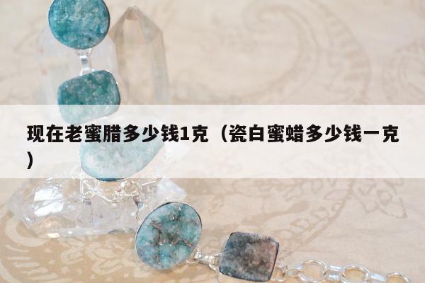 现在老蜜腊多少钱1克，瓷白蜜蜡多少钱一克