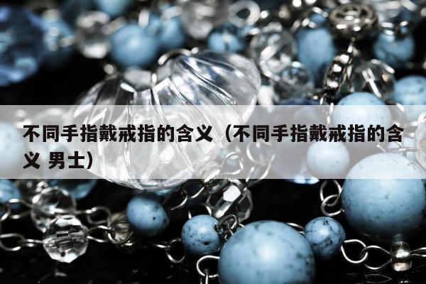 不同手指戴戒指的含义，不同手指戴戒指的含义 男士