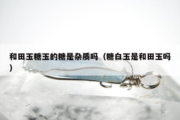 和田玉糖玉的糖是杂质吗，糖白玉是和田玉吗
