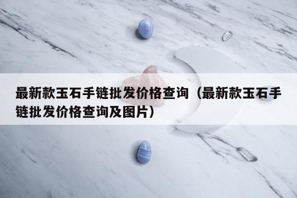 最新款玉石手链批发价格查询，最新款玉石手链批发价格查询及图片
