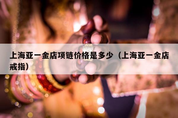 上海亚一金店项链价格是多少，上海亚一金店戒指