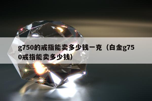 g750的戒指能卖多少钱一克，白金g750戒指能卖多少钱