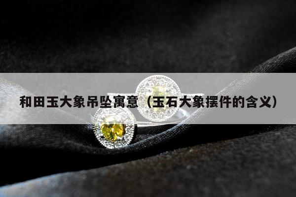 和田玉大象吊坠寓意，玉石大象摆件的含义