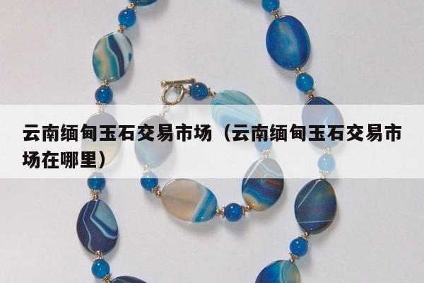云南缅甸玉石交易市场，云南缅甸玉石交易市场在哪里