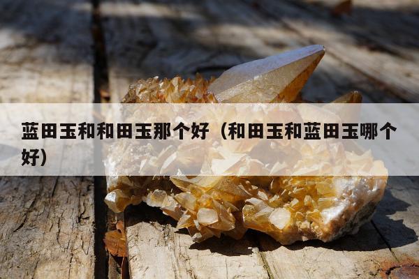 蓝田玉和和田玉那个好，和田玉和蓝田玉哪个好