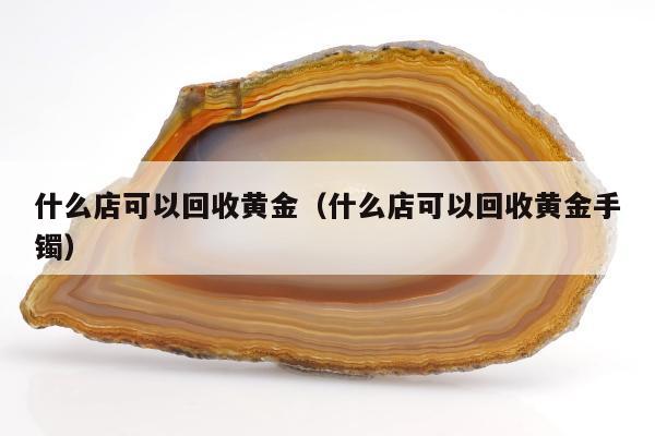 什么店可以回收黄金，什么店可以回收黄金手镯