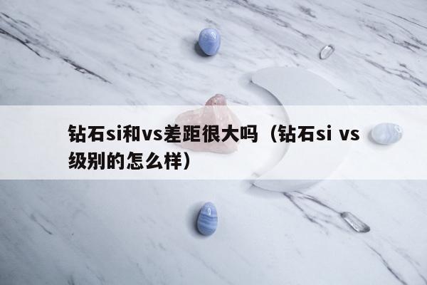 钻石si和vs差距很大吗，钻石si vs级别的怎么样