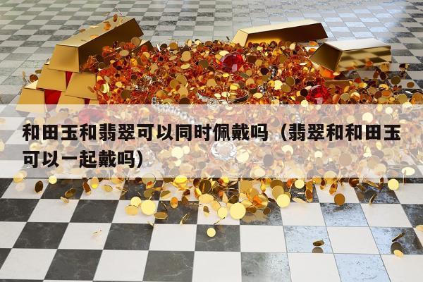 和田玉和翡翠可以同时佩戴吗，翡翠和和田玉可以一起戴吗