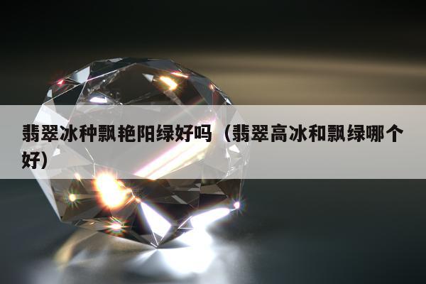 翡翠冰种飘艳阳绿好吗，翡翠高冰和飘绿哪个好