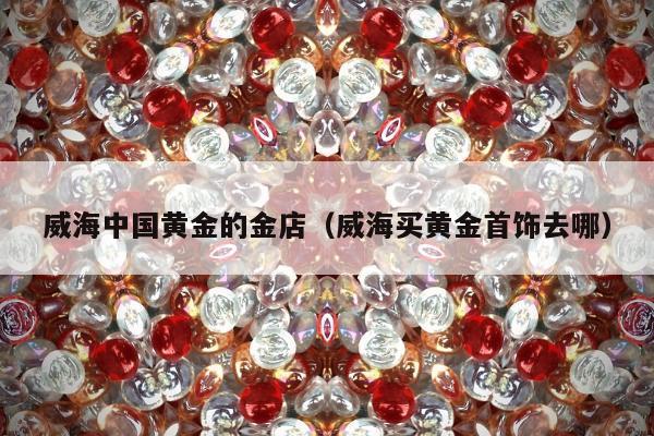 威海中国黄金的金店，威海买黄金首饰去哪