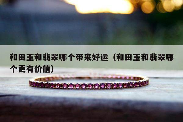 和田玉和翡翠哪个带来好运，和田玉和翡翠哪个更有价值