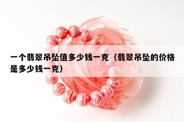 一个翡翠吊坠值多少钱一克，翡翠吊坠的价格是多少钱一克