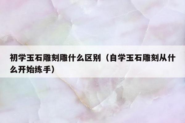 初学玉石雕刻雕什么区别，自学玉石雕刻从什么开始练手