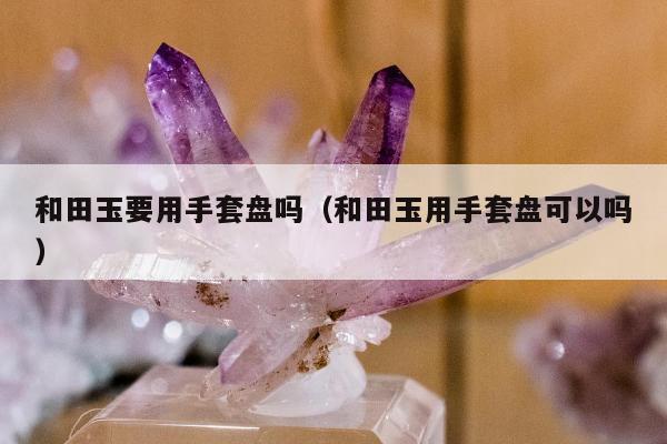 和田玉要用手套盘吗，和田玉用手套盘可以吗