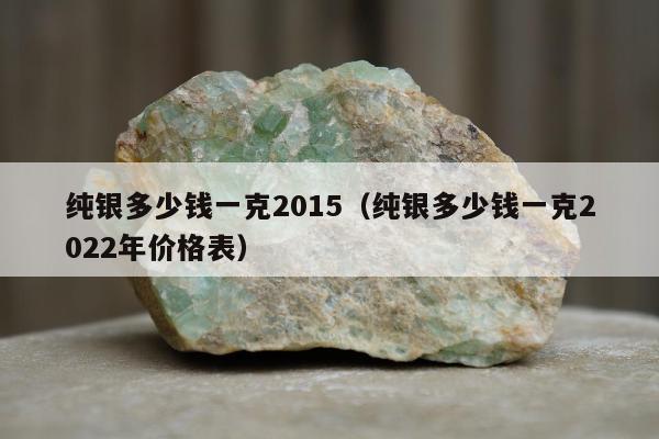 纯银多少钱一克2015，纯银多少钱一克2022年价格表