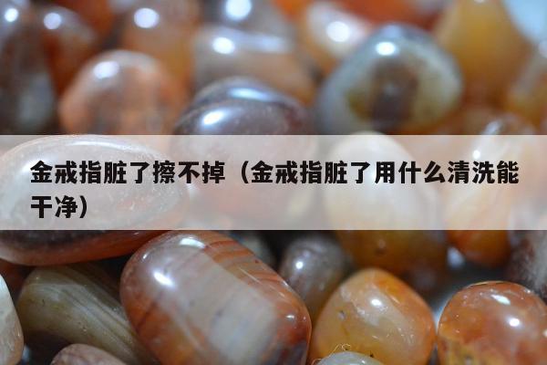 金戒指脏了擦不掉，金戒指脏了用什么清洗能干净