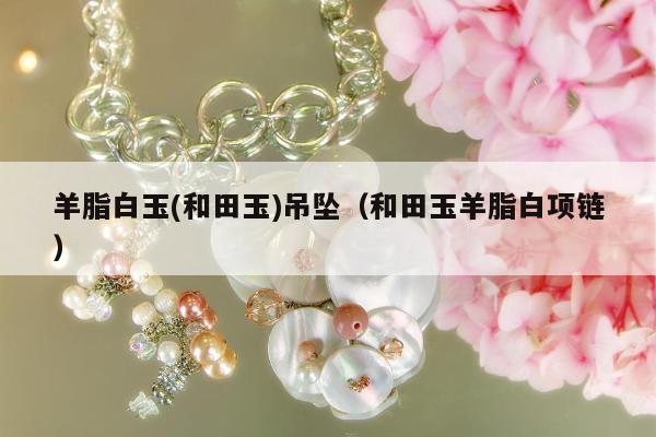 羊脂白玉(和田玉)吊坠，和田玉羊脂白项链