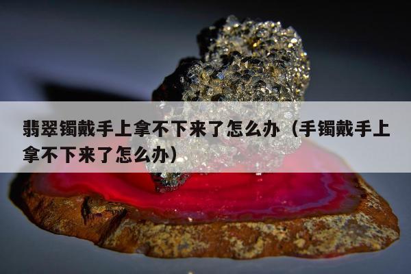 翡翠镯戴手上拿不下来了怎么办，手镯戴手上拿不下来了怎么办