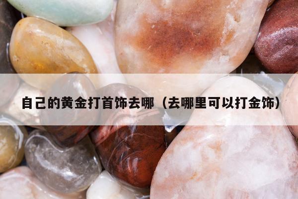 自己的黄金打首饰去哪，去哪里可以打金饰