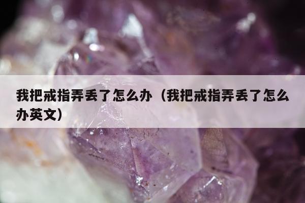 我把戒指弄丢了怎么办，我把戒指弄丢了怎么办英文