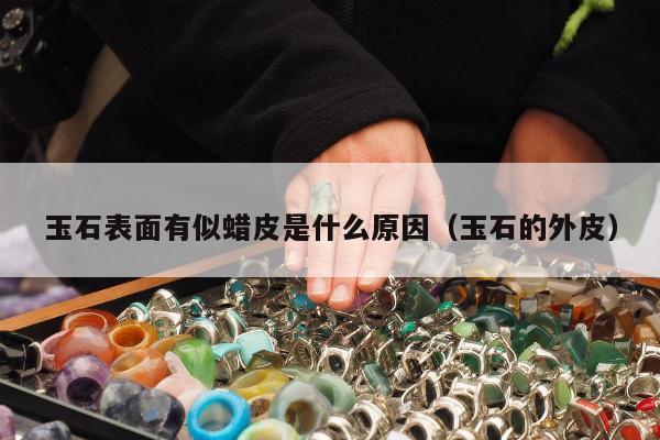 玉石表面有似蜡皮是什么原因，玉石的外皮