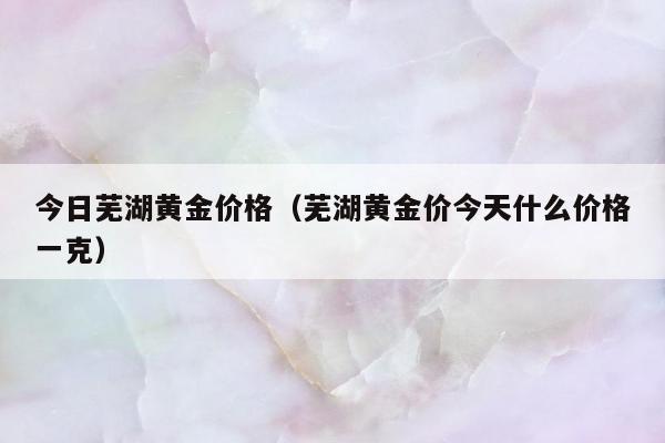 今日芜湖黄金价格，芜湖黄金价今天什么价格一克