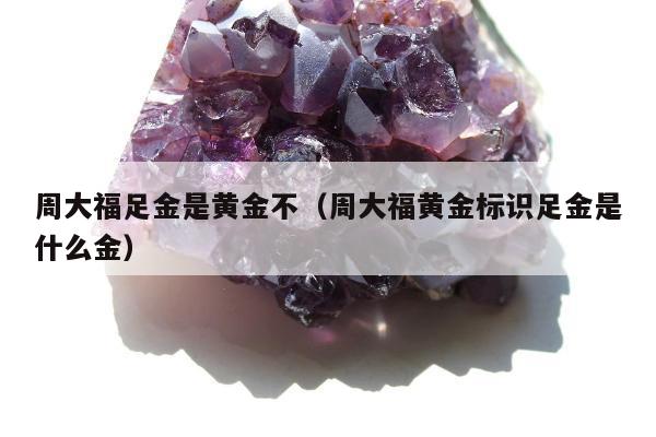 周大福足金是黄金不，周大福黄金标识足金是什么金