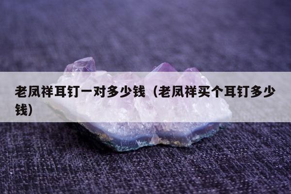 老凤祥耳钉一对多少钱，老凤祥买个耳钉多少钱