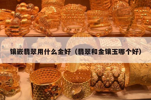 镶嵌翡翠用什么金好，翡翠和金镶玉哪个好