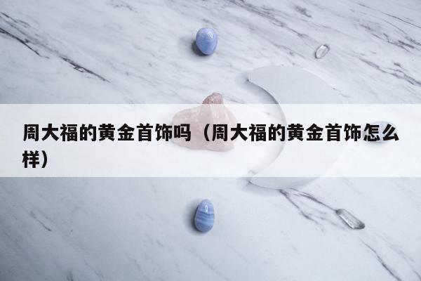 周大福的黄金首饰吗，周大福的黄金首饰怎么样