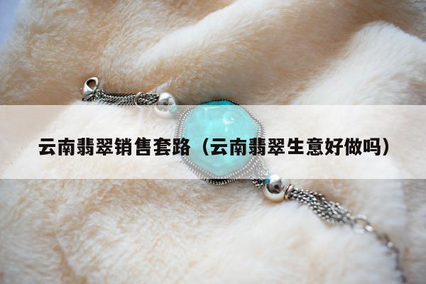 云南翡翠销售套路，云南翡翠生意好做吗