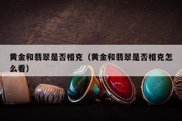 黄金和翡翠是否相克，黄金和翡翠是否相克怎么看