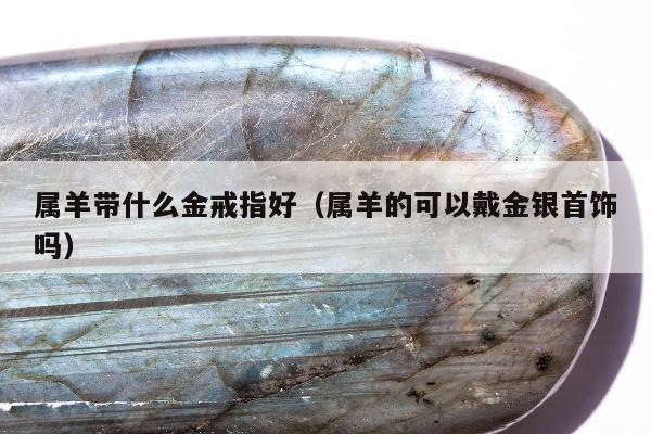 属羊带什么金戒指好，属羊的可以戴金银首饰吗