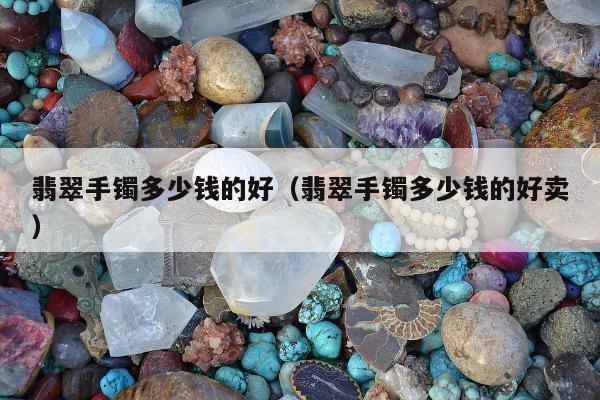 翡翠手镯多少钱的好，翡翠手镯多少钱的好卖