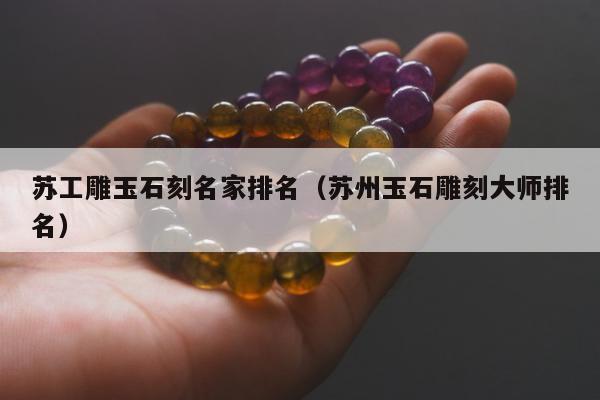 苏工雕玉石刻名家排名，苏州玉石雕刻大师排名