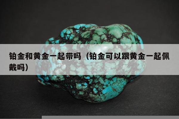 铂金和黄金一起带吗，铂金可以跟黄金一起佩戴吗