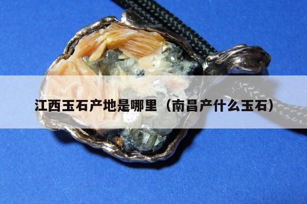 江西玉石产地是哪里，南昌产什么玉石