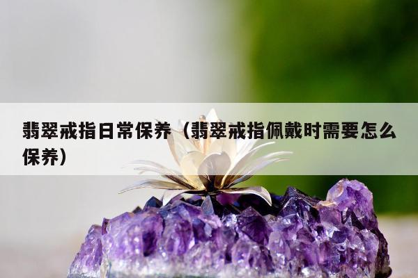 翡翠戒指日常保养，翡翠戒指佩戴时需要怎么保养
