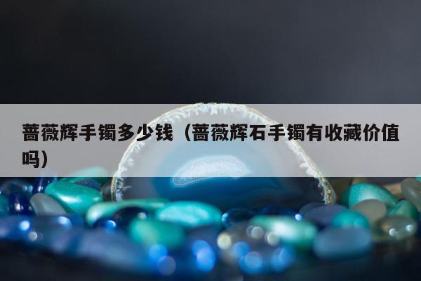 蔷薇辉手镯多少钱，蔷薇辉石手镯有收藏价值吗